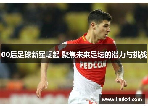 00后足球新星崛起 聚焦未来足坛的潜力与挑战