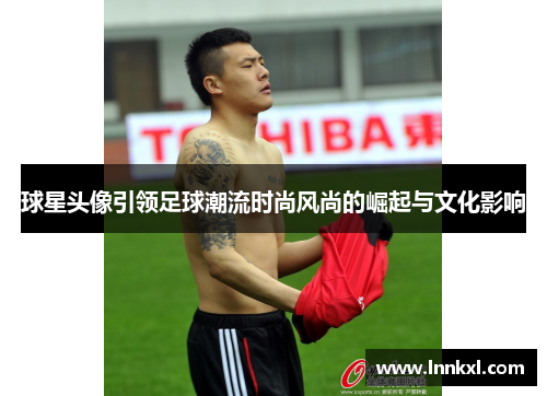球星头像引领足球潮流时尚风尚的崛起与文化影响