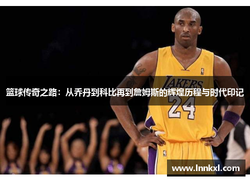 篮球传奇之路：从乔丹到科比再到詹姆斯的辉煌历程与时代印记