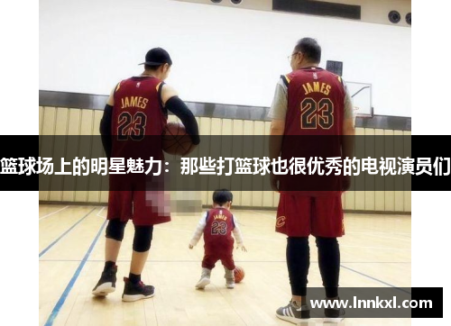 篮球场上的明星魅力：那些打篮球也很优秀的电视演员们