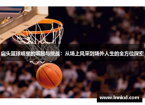 扁头篮球明星的崛起与挑战：从场上风采到场外人生的全方位探索