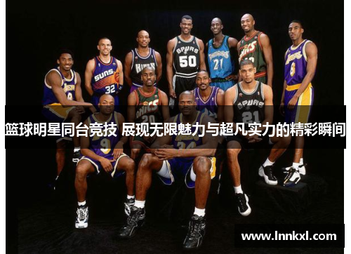 篮球明星同台竞技 展现无限魅力与超凡实力的精彩瞬间