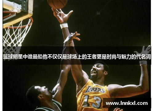 篮球明星中谁最酷他不仅仅是球场上的王者更是时尚与魅力的代名词