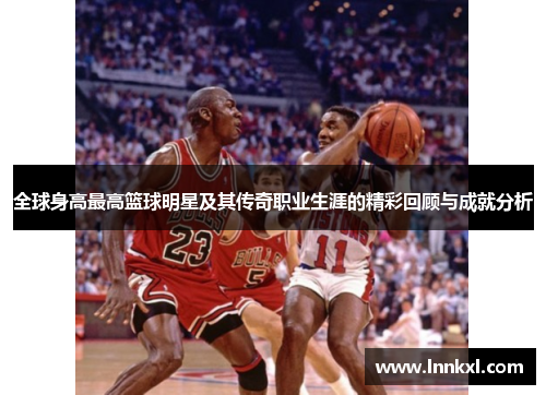 全球身高最高篮球明星及其传奇职业生涯的精彩回顾与成就分析