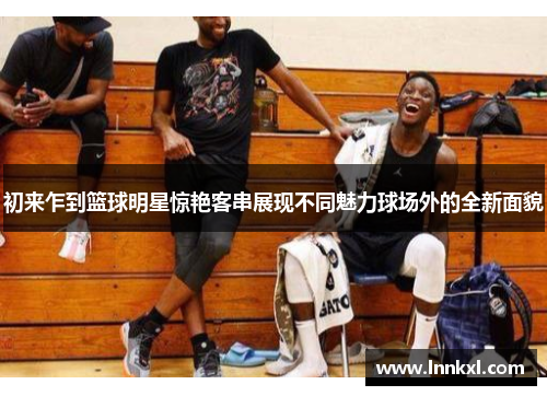 初来乍到篮球明星惊艳客串展现不同魅力球场外的全新面貌