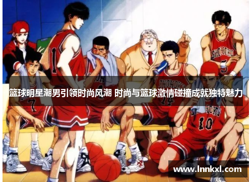 篮球明星潮男引领时尚风潮 时尚与篮球激情碰撞成就独特魅力