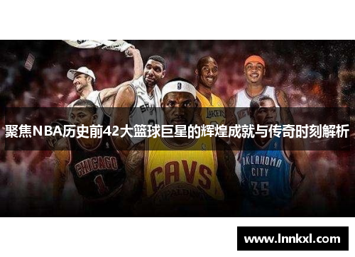 聚焦NBA历史前42大篮球巨星的辉煌成就与传奇时刻解析